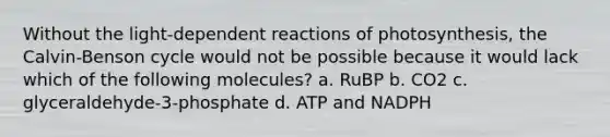 Without the light-dependent reactions of photosynthesis, the Calvin-Benson cycle would not be possible because it would lack which of the following molecules? a. RuBP b. CO2 c. glyceraldehyde-3-phosphate d. ATP and NADPH