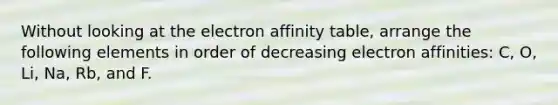 Without looking at the electron affinity table, arrange the following elements in order of decreasing electron affinities: C, O, Li, Na, Rb, and F.