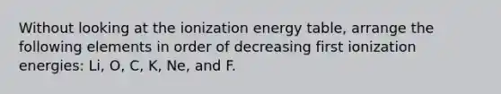 Without looking at the ionization energy table, arrange the following elements in order of decreasing first ionization energies: Li, O, C, K, Ne, and F.