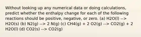 Without looking up any numerical data or doing calculations, predict whether the enthalpy change for each of the following reactions should be positive, negative, or zero. (a) H2O(l) --> H2O(s) (b) N2(g) --> 2 N(g) (c) CH4(g) + 2 O2(g) --> CO2(g) + 2 H2O(l) (d) CO2(s) --> CO2(g)