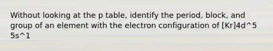 Without looking at the p table, identify the period, block, and group of an element with the electron configuration of [Kr]4d^5 5s^1