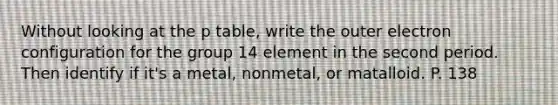 Without looking at the p table, write the outer electron configuration for the group 14 element in the second period. Then identify if it's a metal, nonmetal, or matalloid. P. 138