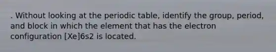 . Without looking at the periodic table, identify the group, period, and block in which the element that has the electron configuration [Xe]6s2 is located.