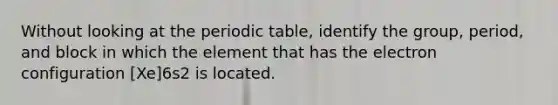 Without looking at the periodic table, identify the group, period, and block in which the element that has the electron configuration [Xe]6s2 is located.