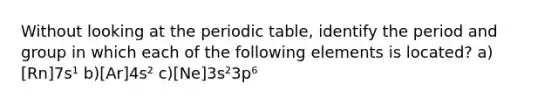 Without looking at the periodic table, identify the period and group in which each of the following elements is located? a)[Rn]7s¹ b)[Ar]4s² c)[Ne]3s²3p⁶