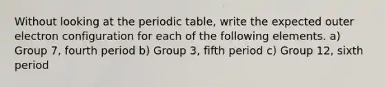 Without looking at the periodic table, write the expected outer electron configuration for each of the following elements. a) Group 7, fourth period b) Group 3, fifth period c) Group 12, sixth period