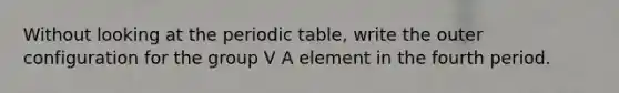 Without looking at the periodic table, write the outer configuration for the group V A element in the fourth period.