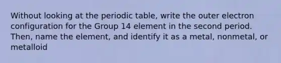 Without looking at the periodic table, write the outer electron configuration for the Group 14 element in the second period. Then, name the element, and identify it as a metal, nonmetal, or metalloid