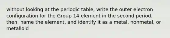 without looking at the periodic table, write the outer electron configuration for the Group 14 element in the second period. then, name the element, and identify it as a metal, nonmetal, or metalloid