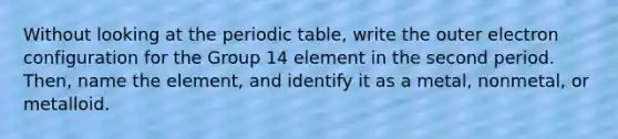 Without looking at the periodic table, write the outer electron configuration for the Group 14 element in the second period. Then, name the element, and identify it as a metal, nonmetal, or metalloid.