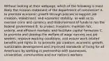 Without looking at their webpage, which of the following is most likely the mission statement of the department of commerce? A. to promote economic growth through policies to support job creation, investment, and economic stability, as well as to oversee coins and currency and disbursement of funds to run the federal government B. to protect investors; maintain fair, orderly, and efficient markets; and facilitate capital formation C. to promote and develop the welfare of wage earners and job seekers, improve working conditions, and assure work-related benefits and rights D. to promote job creation, economic growth, sustainable development and improved standards of living for all Americans by working in partnership with businesses, universities, communities and our nation's workers