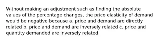 Without making an adjustment such as finding the absolute values of the percentage changes, the price elasticity of demand would be negative because a. price and demand are directly related b. price and demand are inversely related c. price and quantity demanded are inversely related