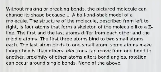 Without making or breaking bonds, the pictured molecule can change its shape because ... A ball-and-stick model of a molecule. The structure of the molecule, described from left to right, is four atoms that form a skeleton of the molecule like a Z-line. The first and the last atoms differ from each other and the middle atoms. The first three atoms bind to two small atoms each. The last atom binds to one small atom. some atoms make longer bonds than others. electrons can move from one bond to another. proximity of other atoms alters bond angles. rotation can occur around single bonds. None of the above.