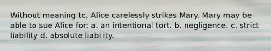 Without meaning to, Alice carelessly strikes Mary. Mary may be able to sue Alice for: a. an intentional tort. b. negligence. c. strict liability d. absolute liability.