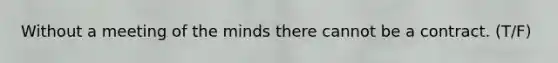 Without a meeting of the minds there cannot be a contract. (T/F)