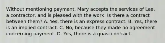 Without mentioning payment, Mary accepts the services of Lee, a contractor, and is pleased with the work. Is there a contract between them? A. Yes, there is an express contract. B. Yes, there is an implied contract. C. No, because they made no agreement concerning payment. D. Yes, there is a quasi contract.