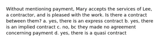 Without mentioning payment, Mary accepts the services of Lee, a contractor, and is pleased with the work. Is there a contract between them? a. yes, there is an express contract b. yes, there is an implied contract c. no, bc they made no agreement concerning payment d. yes, there is a quasi contract