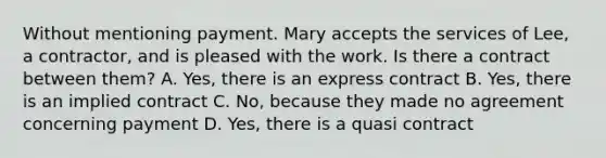 Without mentioning payment. Mary accepts the services of Lee, a contractor, and is pleased with the work. Is there a contract between them? A. Yes, there is an express contract B. Yes, there is an implied contract C. No, because they made no agreement concerning payment D. Yes, there is a quasi contract