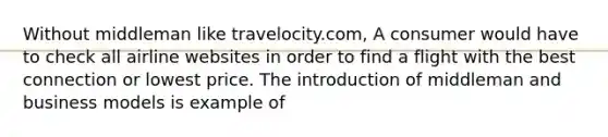 Without middleman like travelocity.com, A consumer would have to check all airline websites in order to find a flight with the best connection or lowest price. The introduction of middleman and business models is example of