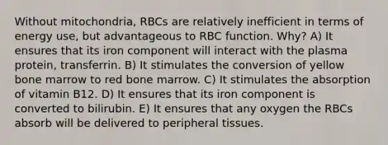 Without mitochondria, RBCs are relatively inefficient in terms of energy use, but advantageous to RBC function. Why? A) It ensures that its iron component will interact with the plasma protein, transferrin. B) It stimulates the conversion of yellow bone marrow to red bone marrow. C) It stimulates the absorption of vitamin B12. D) It ensures that its iron component is converted to bilirubin. E) It ensures that any oxygen the RBCs absorb will be delivered to peripheral tissues.