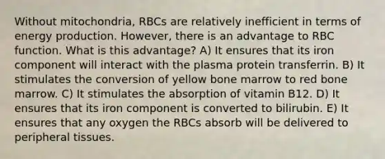 Without mitochondria, RBCs are relatively inefficient in terms of energy production. However, there is an advantage to RBC function. What is this advantage? A) It ensures that its iron component will interact with the plasma protein transferrin. B) It stimulates the conversion of yellow bone marrow to red bone marrow. C) It stimulates the absorption of vitamin B12. D) It ensures that its iron component is converted to bilirubin. E) It ensures that any oxygen the RBCs absorb will be delivered to peripheral tissues.