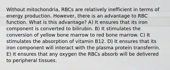 Without mitochondria, RBCs are relatively inefficient in terms of energy production. However, there is an advantage to RBC function. What is this advantage? A) It ensures that its iron component is converted to bilirubin. B) It stimulates the conversion of yellow bone marrow to red bone marrow. C) It stimulates the absorption of vitamin B12. D) It ensures that its iron component will interact with the plasma protein transferrin. E) It ensures that any oxygen the RBCs absorb will be delivered to peripheral tissues.