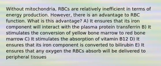 Without mitochondria, RBCs are relatively inefficient in terms of energy production. However, there is an advantage to RBC function. What is this advantage? A) It ensures that its iron component will interact with the plasma protein transferrin B) It stimulates the conversion of yellow bone marrow to red bone marrow C) It stimulates the absorption of vitamin B12 D) It ensures that its iron component is converted to bilirubin E) It ensures that any oxygen the RBCs absorb will be delivered to peripheral tissues