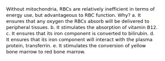 Without mitochondria, RBCs are relatively inefficient in terms of energy use, but advantageous to RBC function. Why? a. It ensures that any oxygen the RBCs absorb will be delivered to peripheral tissues. b. It stimulates the absorption of vitamin B12. c. It ensures that its iron component is converted to bilirubin. d. It ensures that its iron component will interact with the plasma protein, transferrin. e. It stimulates the conversion of yellow bone marrow to red bone marrow.