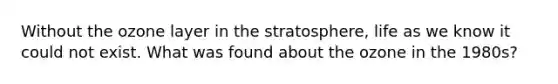 Without the ozone layer in the stratosphere, life as we know it could not exist. What was found about the ozone in the 1980s?