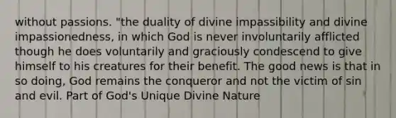 without passions. "the duality of divine impassibility and divine impassionedness, in which God is never involuntarily afflicted though he does voluntarily and graciously condescend to give himself to his creatures for their benefit. The good news is that in so doing, God remains the conqueror and not the victim of sin and evil. Part of God's Unique Divine Nature