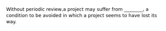 Without periodic review,a project may suffer from ________, a condition to be avoided in which a project seems to have lost its way.