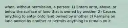 when, without permission, a person: 1) Enters onto, above, or below the surface of land that is owned by another 2) Causes anything to enter onto land owned by another 3) Remains on land owned by another or permits anything to remain on it