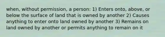 when, without permission, a person: 1) Enters onto, above, or below the surface of land that is owned by another 2) Causes anything to enter onto land owned by another 3) Remains on land owned by another or permits anything to remain on it