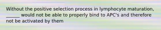 Without the positive selection process in lymphocyte maturation, ______ would not be able to properly bind to APC's and therefore not be activated by them