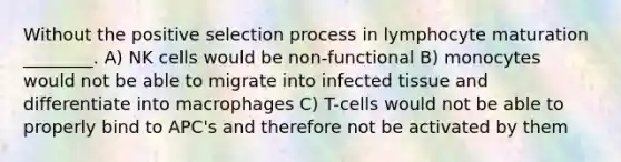 Without the positive selection process in lymphocyte maturation ________. A) NK cells would be non-functional B) monocytes would not be able to migrate into infected tissue and differentiate into macrophages C) T-cells would not be able to properly bind to APC's and therefore not be activated by them