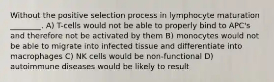 Without the positive selection process in lymphocyte maturation ________. A) T-cells would not be able to properly bind to APC's and therefore not be activated by them B) monocytes would not be able to migrate into infected tissue and differentiate into macrophages C) NK cells would be non-functional D) autoimmune diseases would be likely to result