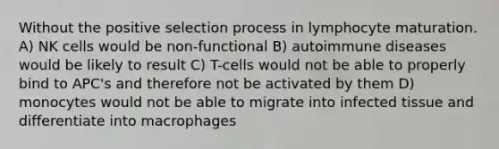 Without the positive selection process in lymphocyte maturation. A) NK cells would be non-functional B) autoimmune diseases would be likely to result C) T-cells would not be able to properly bind to APC's and therefore not be activated by them D) monocytes would not be able to migrate into infected tissue and differentiate into macrophages