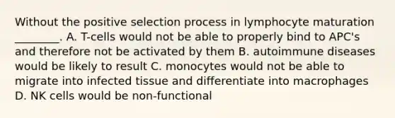 Without the positive selection process in lymphocyte maturation ________. A. T-cells would not be able to properly bind to APC's and therefore not be activated by them B. autoimmune diseases would be likely to result C. monocytes would not be able to migrate into infected tissue and differentiate into macrophages D. NK cells would be non-functional