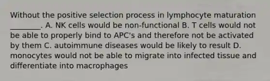 Without the positive selection process in lymphocyte maturation ________. A. NK cells would be non-functional B. T cells would not be able to properly bind to APC's and therefore not be activated by them C. autoimmune diseases would be likely to result D. monocytes would not be able to migrate into infected tissue and differentiate into macrophages