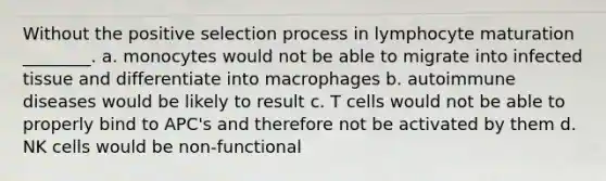 Without the positive selection process in lymphocyte maturation ________. a. monocytes would not be able to migrate into infected tissue and differentiate into macrophages b. autoimmune diseases would be likely to result c. T cells would not be able to properly bind to APC's and therefore not be activated by them d. NK cells would be non-functional