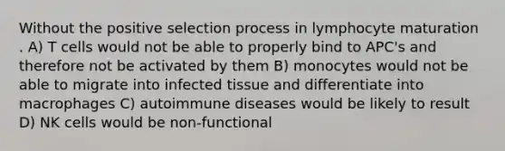 Without the positive selection process in lymphocyte maturation . A) T cells would not be able to properly bind to APC's and therefore not be activated by them B) monocytes would not be able to migrate into infected tissue and differentiate into macrophages C) autoimmune diseases would be likely to result D) NK cells would be non-functional