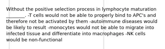 Without the positive selection process in lymphocyte maturation ________. -T cells would not be able to properly bind to APC's and therefore not be activated by them -autoimmune diseases would be likely to result -monocytes would not be able to migrate into infected tissue and differentiate into macrophages -NK cells would be non-functional