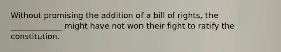 Without promising the addition of a bill of rights, the _____________ might have not won their fight to ratify the constitution.