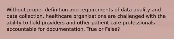 Without proper definition and requirements of data quality and data collection, healthcare organizations are challenged with the ability to hold providers and other patient care professionals accountable for documentation. True or False?