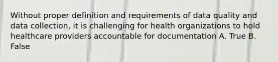 Without proper definition and requirements of data quality and data collection, it is challenging for health organizations to hold healthcare providers accountable for documentation A. True B. False