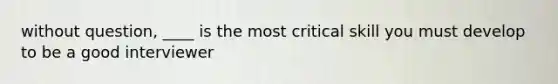 without question, ____ is the most critical skill you must develop to be a good interviewer
