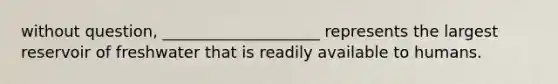 without question, ____________________ represents the largest reservoir of freshwater that is readily available to humans.