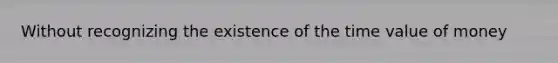 Without recognizing the existence of the time value of money