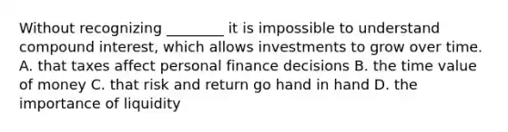 Without recognizing​ ________ it is impossible to understand compound​ interest, which allows investments to grow over time. A. that taxes affect personal finance decisions B. the time value of money C. that risk and return go hand in hand D. the importance of liquidity