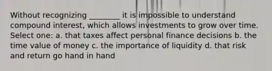 Without recognizing ________ it is impossible to understand compound interest, which allows investments to grow over time. Select one: a. that taxes affect personal finance decisions b. the time value of money c. the importance of liquidity d. that risk and return go hand in hand